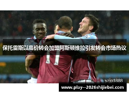 保托雷斯以高价转会加盟阿斯顿维拉引发转会市场热议