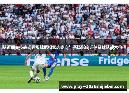 从近期竞技表现看贝林厄姆状态走向与赛场影响评估及球队战术价值