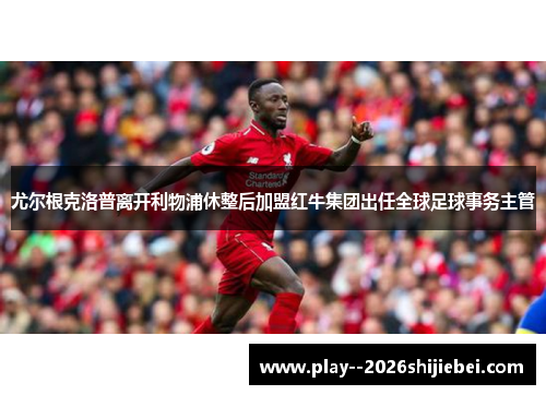 尤尔根克洛普离开利物浦休整后加盟红牛集团出任全球足球事务主管