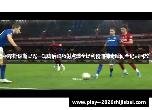柯蒂斯琼斯灵光一现脚后跟巧射点燃全场利物浦神奇瞬间全记录回放