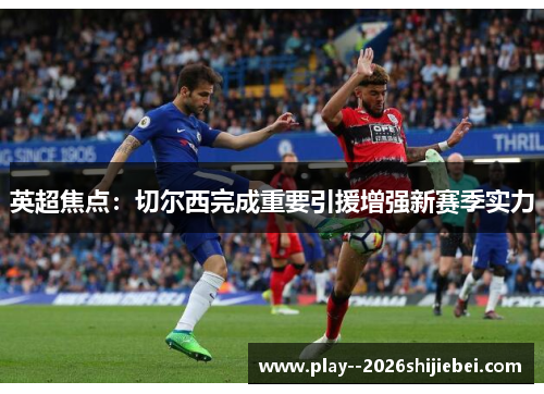 英超焦点：切尔西完成重要引援增强新赛季实力