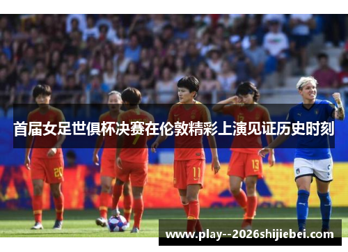 首届女足世俱杯决赛在伦敦精彩上演见证历史时刻