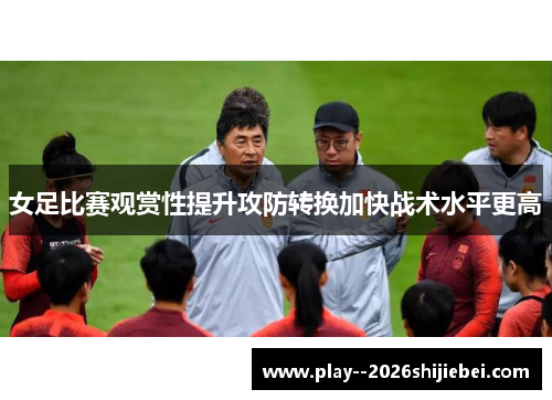 女足比赛观赏性提升攻防转换加快战术水平更高