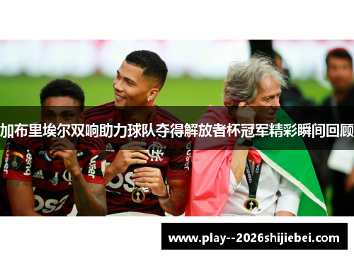 加布里埃尔双响助力球队夺得解放者杯冠军精彩瞬间回顾