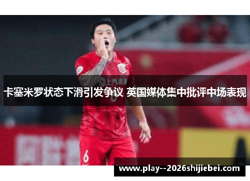 卡塞米罗状态下滑引发争议 英国媒体集中批评中场表现