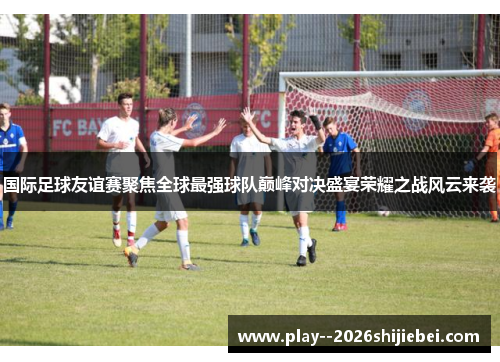 国际足球友谊赛聚焦全球最强球队巅峰对决盛宴荣耀之战风云来袭