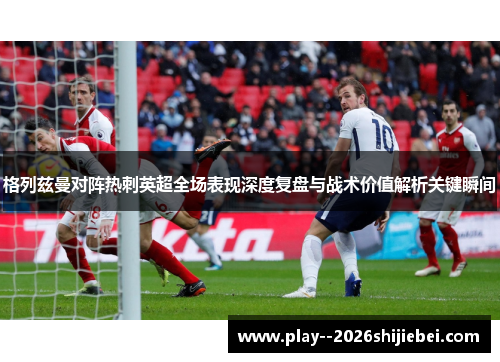 格列兹曼对阵热刺英超全场表现深度复盘与战术价值解析关键瞬间