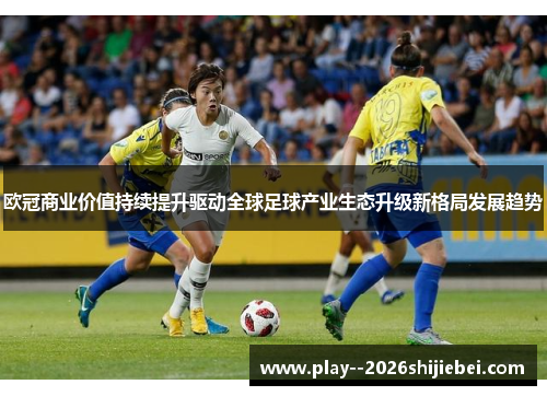 欧冠商业价值持续提升驱动全球足球产业生态升级新格局发展趋势