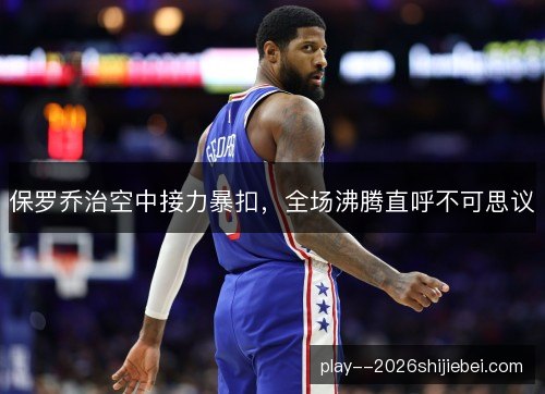 保罗乔治空中接力暴扣，全场沸腾直呼不可思议